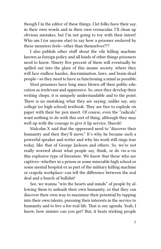 though I’m the editor of these things, Ilet folks have their say, in their own words and in their own vernacular. T’ll clean up obvious mistakes, but I’m not going to toy with their intent! Who am I (or anyone else) to say how a prisoner enslaved by these monsters feels—other than themselves???  Ialso publish other stuff about the vile killing machine known as foreign policy and all kinds of other things prisoners need to know. Ninety five percent of them will eventually be spilled out into the glare of this insane society, where they will face endless hassles, discrimination, laws, and brain-dead people—so they need to have as functioning a mind as possible  Most prisoners have long since blown off their public edu- cation as irrelevant and oppressive. So, once they develop their writing chops, it is uniquely understandable and to the point. There is no mistaking what they are saying, unlike say, any college (or high school) textbook. They are free to explode on paper with their bic pen insert. Of course, even the “radicals” want nothing to do with this sort of thing, although they may well up with the courage to give it lip service. Sheesh!  Malcolm X said that the oppressed need to “discover their humanity and then they’ll move” It’s why he became such a powerful speaker and writer and why his work still rings true today, like that of George Jackson and others. So, we’re not really worried about what people say, think, or do vis-a-vis this explosive type of literature. We know that those who are captives-whether in a prison or some miserable high school or some mental hospital or as part of the military killing machine or erapola workplace-can tell the difference between the real deal and a bunch of bullshit!  See, we wanna “win the hearts and minds” of people by al- lowing them to unleash their own humanity, so that they can discover their own way to maximize their potential by tapping into their own talents, pursuing their interests in the service to humanity and to live a for-real life. That is our agenda. Yeah, I know, how sinister can you get? But, it beats sticking people  7 